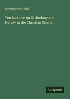 Ten Lectures On Orthodoxy And Heresy In The Christian Church Edward Henry Hall