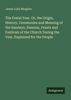 The Festal Year. Or, The Origin, History, Ceremonies And Meaning Of The Sundays,