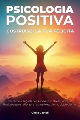 Psicologia Positiva: Costruisci la tua felicit? Tecniche e segreti per superare
