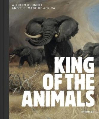 King of the Animals: Wilhelm Kuhnert and the Image of Africa by Philipp Demandt