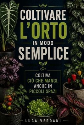 Coltivare l'orto in modo semplice: Coltiva ci? che mangi, anche in piccoli spazi