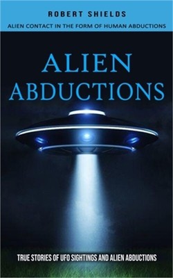 Alien Abductions: Alien Contact In The Form Of Human Abductions(True Stories Of