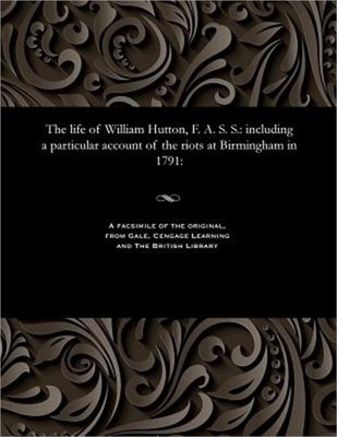 The Life of William Hutton, F. A. S. S.: Including a Particular Account of the R