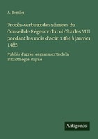 ProcèS-Verbaux Des SéAnces Du Conseil De RéGence Du Roi Charles Viii Pendant Les