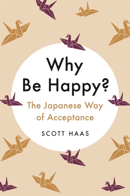 Why Be Happy?: The Japanese Way of Acceptance by Scott Haas HARDBACK