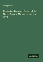 Medical And Sanitary Report Of The Native Army Of Madras For The Year 1873 Anony