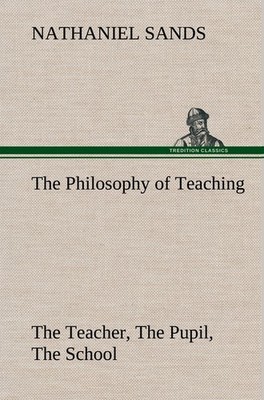 The Philosophy of Teaching The Teacher, The Pupil, The School Nathaniel Sands
