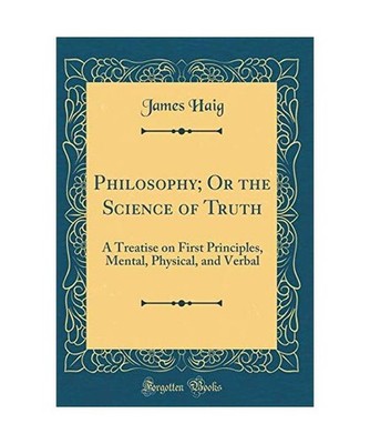 Philosophy; Or the Science of Truth: A Treatise on First Principles, Mental, Phy