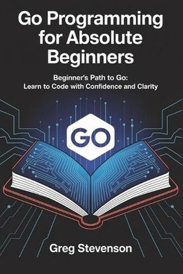 Go Programming for Absolute Beginners: Beginner's Path to Go: Learn to Code with