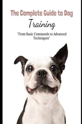 The Complete Guide to Dog Training: ''From Basic Commands to Advanced Techniques''