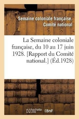 La Semaine Coloniale Franaise, Du 10 Au 17 Juin 1928. [Rapport Du Comit National