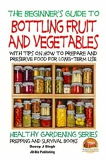 A Beginner's Guide To Bottling Fruit And Vegetables: With Tips On How To Pr...