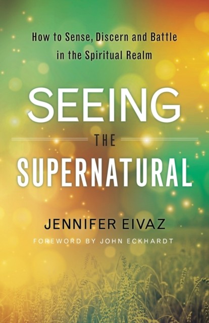 Seeing the Supernatural – How to Sense, Discern and Battle in the Spiritual