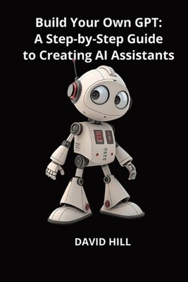 Build Your Own GPT: A Step-by-Step Guide to Creating AI Assistants Without Codin