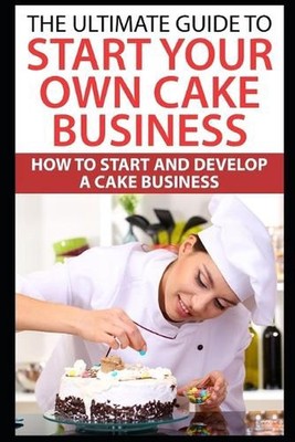 The Ultimate Guide To Start Your Own Cake Business: How To Start And Develop A C