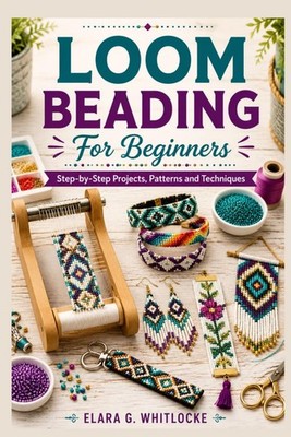 Loom Beading For Beginners: Step-by-Step Projects, Patterns and Techniques