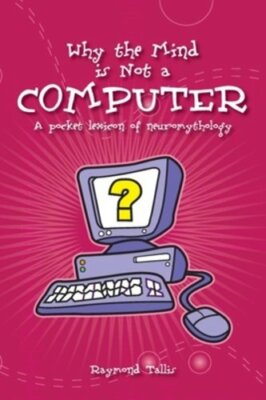 Why the Mind Is Not a Computer: A Pocket Lexicon of Neuromythology by Tallis