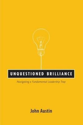 Unquestioned Brilliance: Navigating a Fundamental Leadership Trap by John Austin