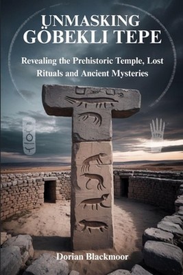 Unmasking Gbekli Tepe: Revealing the Prehistoric Temple, Lost Rituals and Ancien