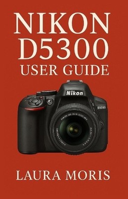 Nikon D5300 User Guide: A Complete Step-by-Step Manual for Capturing Stunning Ph