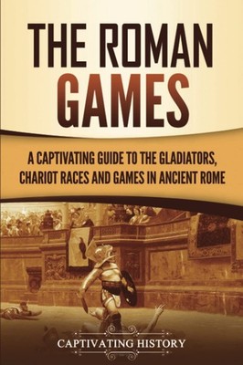 The Roman Games: A Captivating Guide to the Gladiators, Chariot Races, and G...