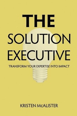 The Solution Executive: Transform Your Expertise Into Impact by Kristen McAliste