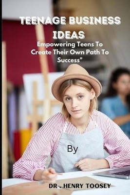 Teenage Business Ideas: Empowering Teens To Create Their Own Path To Success by