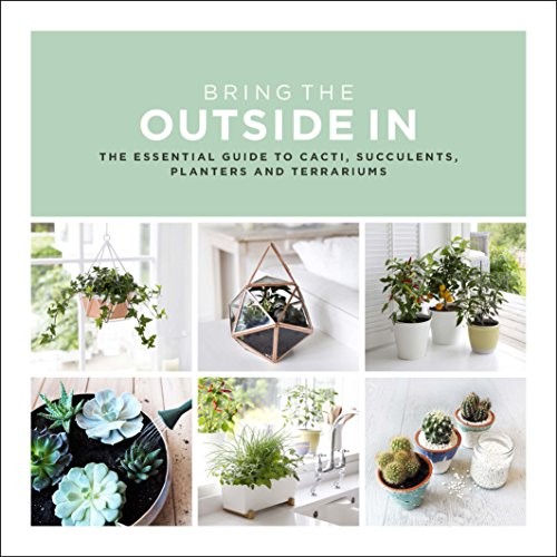 Bring The Outside In: The Essential Guide to Cacti, Succulents,