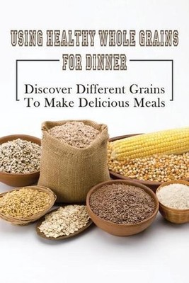 Using Healthy Whole Grains For Dinner: Discover Different Grains To Make Delicio