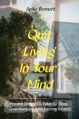Quit Living In Your Mind: Proven Steps To Take To Stop Overthinking And Face Rea