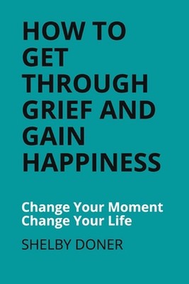 How To Get Through Grief And Gain Happiness: Change Your Moment Change Your Life