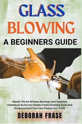 Glass Blowing a Beginners Guide: Master The Art Of Glass Blowing Learn Essential