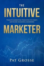 The Intuitive Marketer: Timeless marketing principles to create and build succes