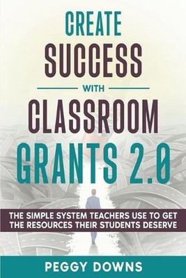 Create Success with Classroom Grants 2.0: The Simple System Teachers Use to Get 