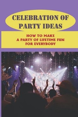 Celebration Of Party Ideas: How To Make A Party Of Lifetime Fun For Everybody: P