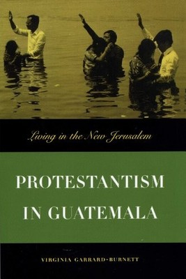 Protestantism in Guatemala: Living in the New Jerusalem by Virginia Garrard-Bur