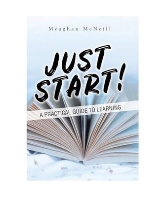 Just Start!: A Practical Guide to Learning: A Practical Guide to Learning, Meagh
