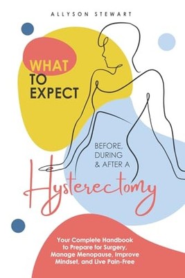 What to Expect Before, During & After a Hysterectomy: Your Complete Handbook...