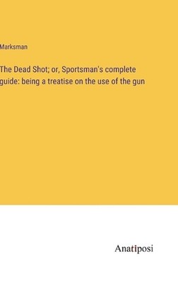 The Dead Shot; or, Sportsman's complete guide: being a treatise on the use of th