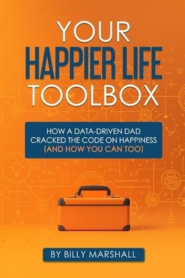 Your Happier Life Toolbox: How a Data-Driven Dad Cracked the Code on Happiness (