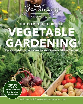 Gardening Know How - The Complete Guide to Vegetable Gardening: Create, Cultiva,