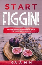 Start Figgin!: Beginner's Guide On How To Grow Fig Trees (Ficus carica) by Mi...