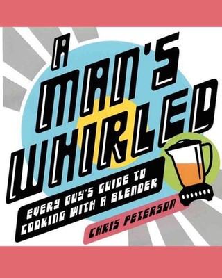 A Man's Whirled: Every Guy's Guide to Cooking with a Blender by Chris Peterson (