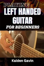 Playing Left Handed Guitar for Beginners: Mastering Chords, Strumming, And Techn