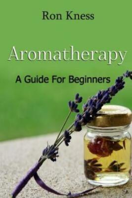 Aromatherapy - A Guide For Beginners: Reap The Benefits Of Using Essential ...