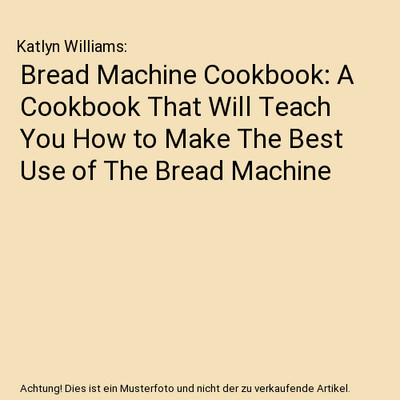 Bread Machine Cookbook: A Cookbook That Will Teach You How to Make The Best Use 