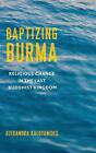 Baptizing Burma: Religious Change In The Last Buddhist Kingdom By Alexandra Kalo