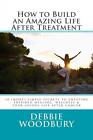 How to Build an Amazing Life After Treatment: 10 (more) simple secrets to creati