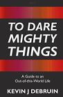 To Dare Mighty Things: A Guide to an Out-Of-this-World Life by Kevin J. Debruin 