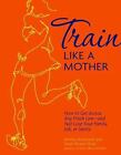Train Like a Mother : How to Get Across Any Finish Line - And Not Lose Your...